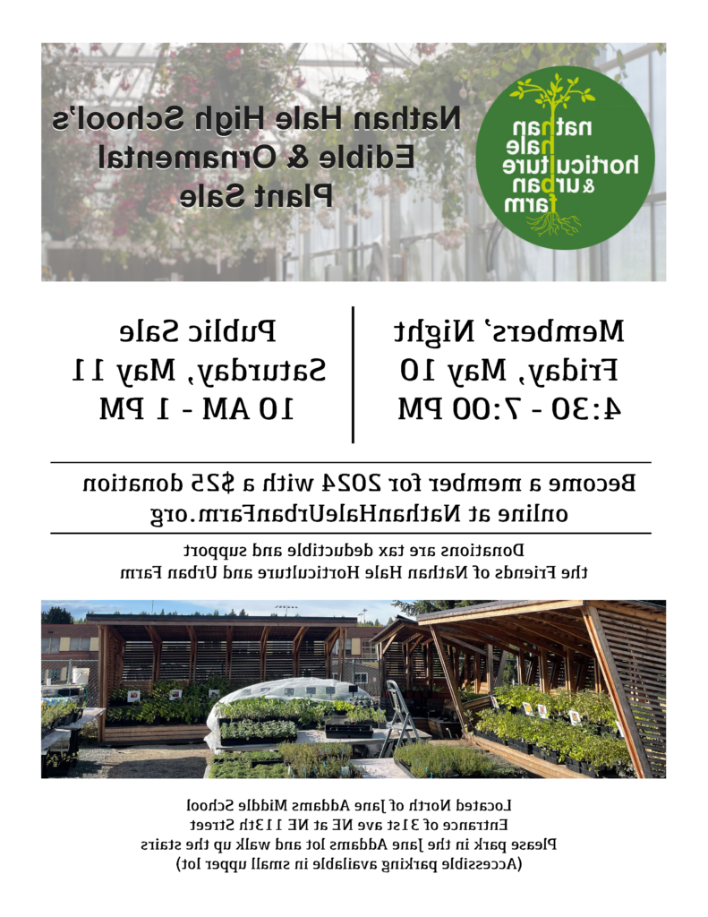 Nathan Hale horticulture & urban farm 
Nathan Hale High School's Edible & Ornamental Plant Sale
Members' Night Friday, May 10th 4:30 to 7pm
Pubic Sale Saturday, May 11 10am to 1pm
become a member for 2024 with a $25 donation online at NathanHaleUrbanFarm.org
donations are tax deductible and support the friends of nathan hale horticulture and urban farm